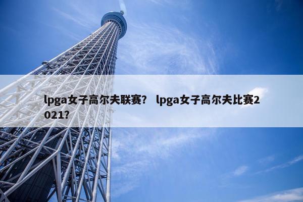 lpga女子高尔夫联赛？ lpga女子高尔夫比赛2021？