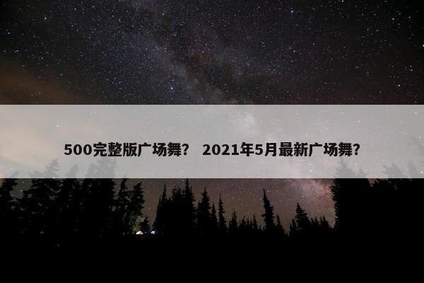 500完整版广场舞？ 2021年5月最新广场舞？
