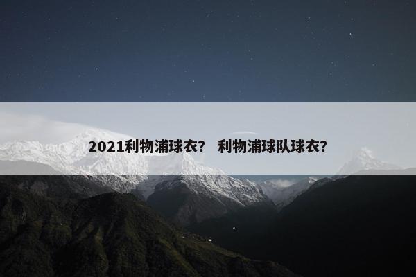 2021利物浦球衣？ 利物浦球队球衣？