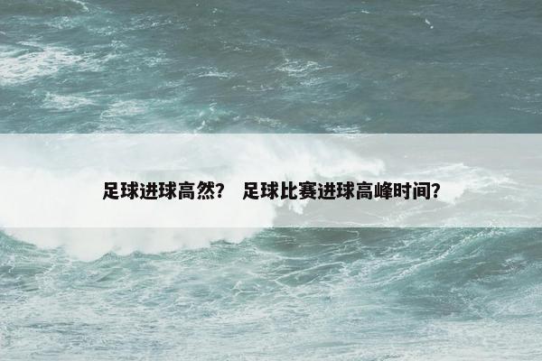 足球进球高然？ 足球比赛进球高峰时间？