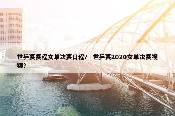 世乒赛赛程女单决赛日程？ 世乒赛2020女单决赛视频？