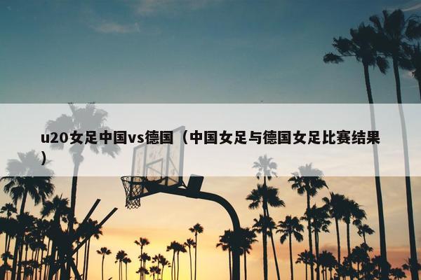 u20女足中国vs德国（中国女足与德国女足比赛结果）