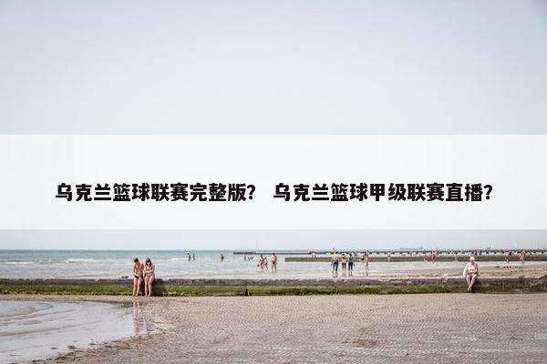 乌克兰篮球联赛完整版？ 乌克兰篮球甲级联赛直播？