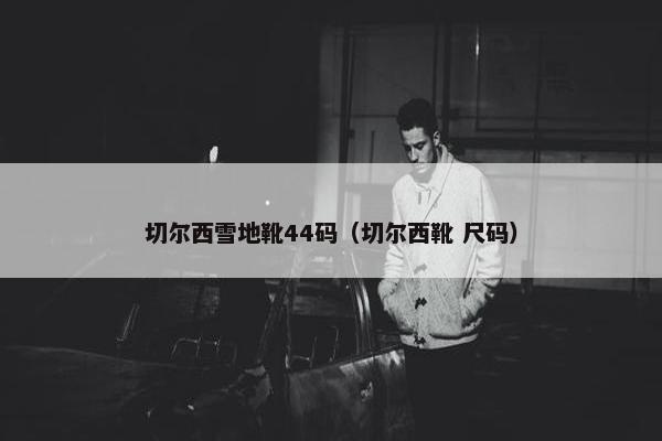 切尔西雪地靴44码（切尔西靴 尺码）