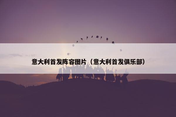意大利首发阵容图片（意大利首发俱乐部）