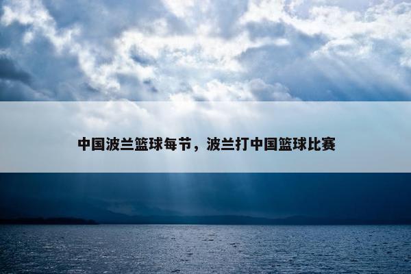 中国波兰篮球每节，波兰打中国篮球比赛