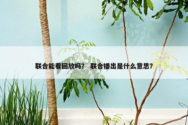 联合能看回放吗？ 联合播出是什么意思？