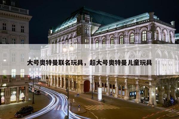 大号奥特曼联名玩具，超大号奥特曼儿童玩具