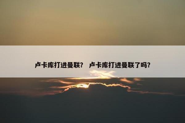 卢卡库打进曼联？ 卢卡库打进曼联了吗？