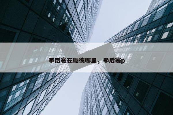 季后赛在顺德哪里，季后赛p