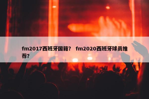 fm2017西班牙国籍？ fm2020西班牙球员推荐？