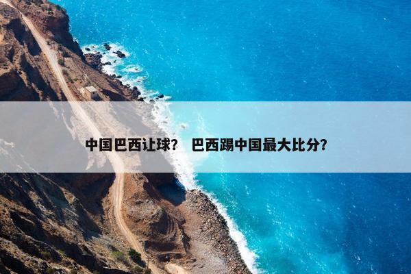 中国巴西让球？ 巴西踢中国最大比分？
