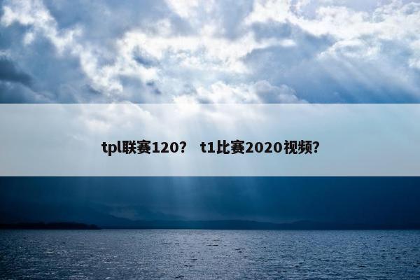 tpl联赛120？ t1比赛2020视频？