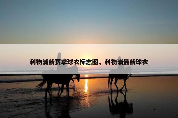 利物浦新赛季球衣标志图,利物浦最新球衣 利物浦新赛季球衣标志图,利物浦最新球衣
