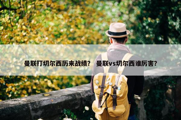 曼联打切尔西历来战绩？ 曼联vs切尔西谁厉害？