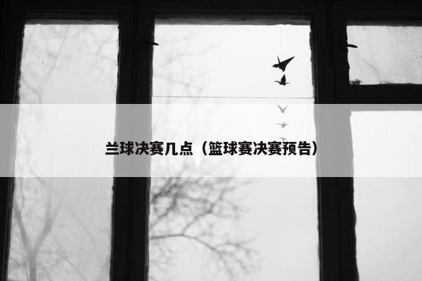 兰球决赛几点（篮球赛决赛预告）