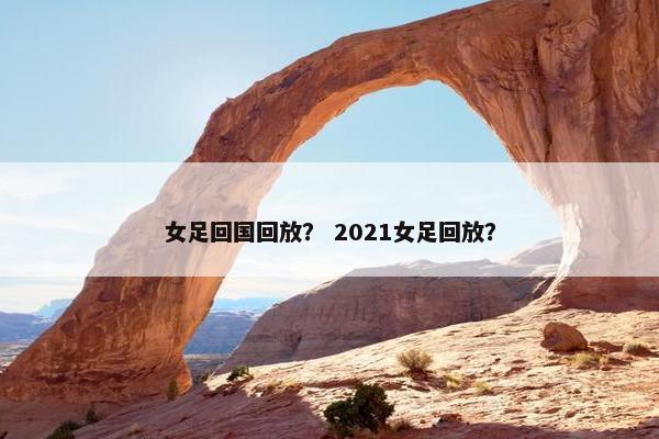 女足回国回放？ 2021女足回放？