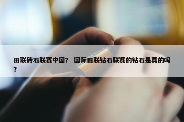 田联砖石联赛中国？ 国际田联钻石联赛的钻石是真的吗？