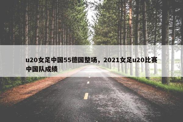u20女足中国55德国整场，2021女足u20比赛中国队成绩
