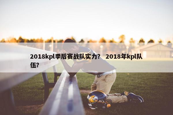 2018kpl季后赛战队实力？ 2018年kpl队伍？