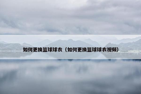 如何更换篮球球衣（如何更换篮球球衣视频）