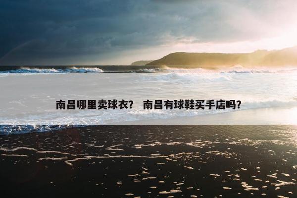 南昌哪里卖球衣？ 南昌有球鞋买手店吗？