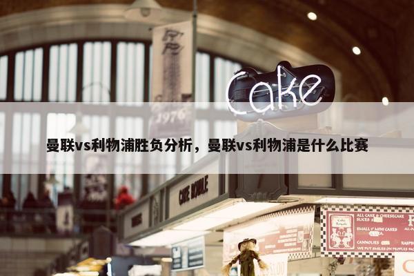 曼联vs利物浦胜负分析，曼联vs利物浦是什么比赛