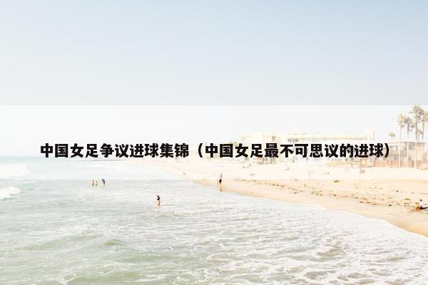 中国女足争议进球集锦（中国女足最不可思议的进球）