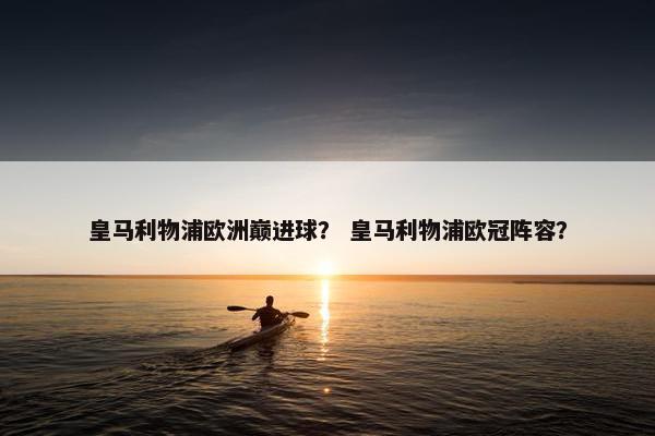 皇马利物浦欧洲巅进球？ 皇马利物浦欧冠阵容？