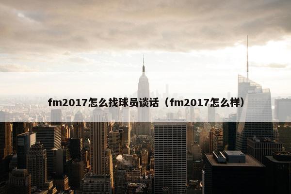 fm2017怎么找球员谈话（fm2017怎么样）