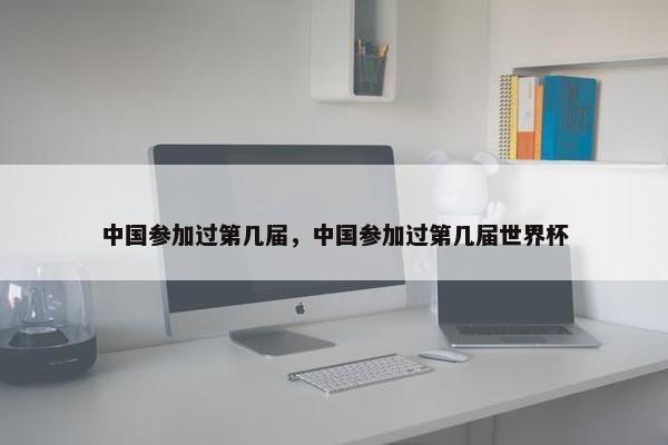 中国参加过第几届，中国参加过第几届世界杯