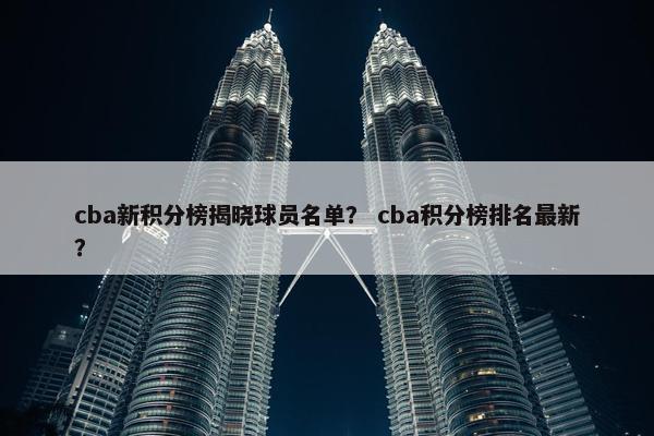 cba新积分榜揭晓球员名单？ cba积分榜排名最新？