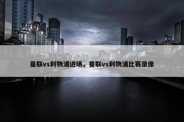 曼联vs利物浦进场，曼联vs利物浦比赛录像