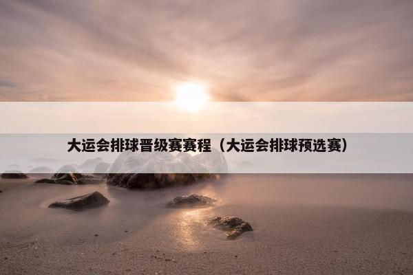 大运会排球晋级赛赛程（大运会排球预选赛）
