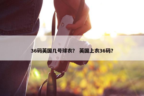 36码英国几号球衣？ 英国上衣36码？