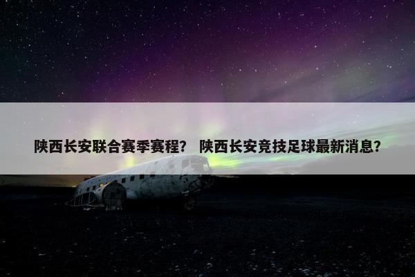 陕西长安联合赛季赛程？ 陕西长安竞技足球最新消息？