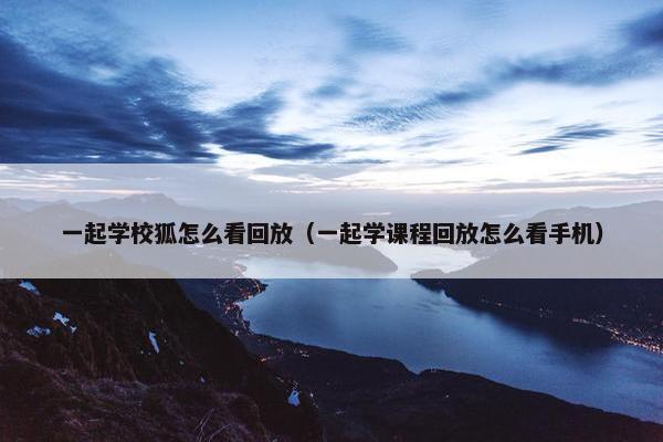 一起学校狐怎么看回放（一起学课程回放怎么看手机）