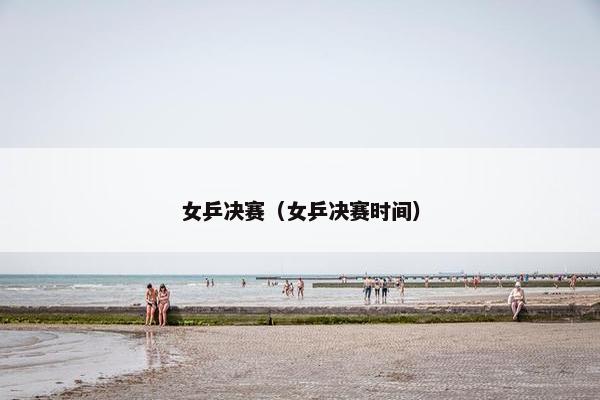 女乒决赛（女乒决赛时间）
