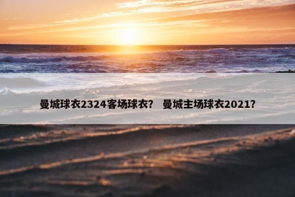 曼城球衣2324客场球衣？ 曼城主场球衣2021？