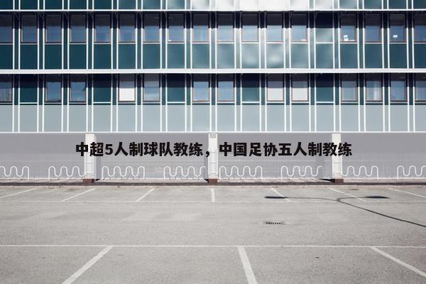 中超5人制球队教练，中国足协五人制教练