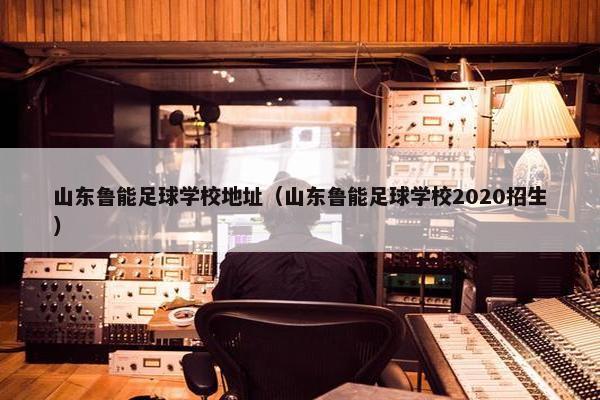 山东鲁能足球学校地址（山东鲁能足球学校2020招生）