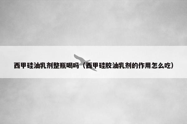 西甲硅油乳剂整瓶喝吗（西甲硅胶油乳剂的作用怎么吃）