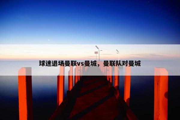 球迷退场曼联vs曼城，曼联队对曼城