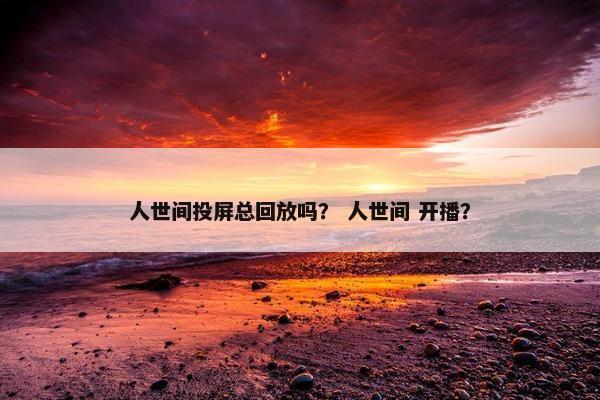 人世间投屏总回放吗？ 人世间 开播？