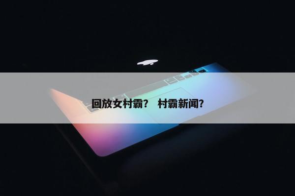 回放女村霸？ 村霸新闻？