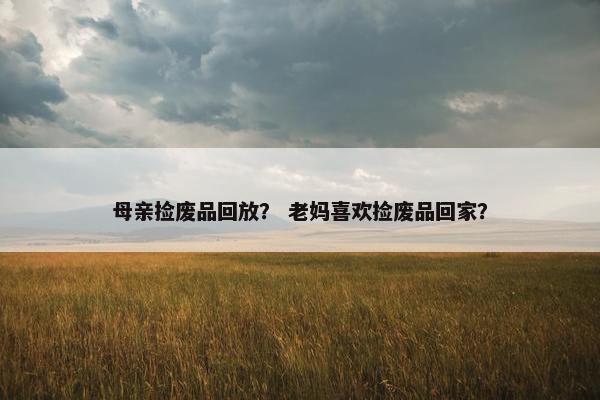 母亲捡废品回放？ 老妈喜欢捡废品回家？