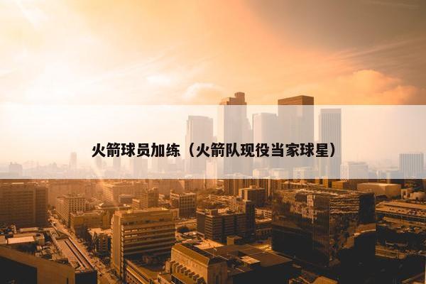 火箭球员加练（火箭队现役当家球星）