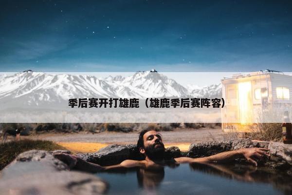 季后赛开打雄鹿（雄鹿季后赛阵容）