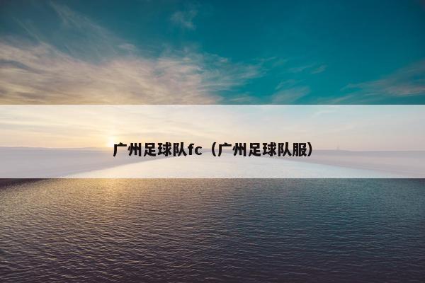 广州足球队fc（广州足球队服）