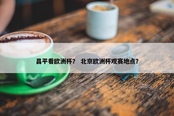 昌平看欧洲杯？ 北京欧洲杯观赛地点？